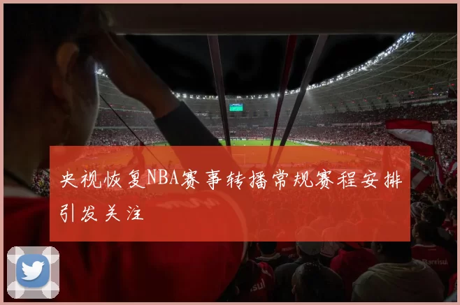 央视恢复NBA赛事转播常规赛程安排引发关注
