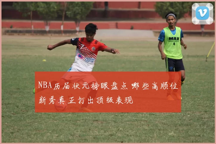 NBA历届状元榜眼盘点 哪些高顺位新秀真正打出顶级表现