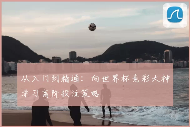 从入门到精通:向世界杯竞彩大神学习高阶投注策略