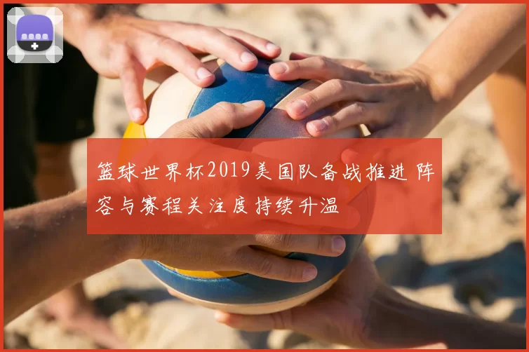 篮球世界杯2019美国队备战推进 阵容与赛程关注度持续升温