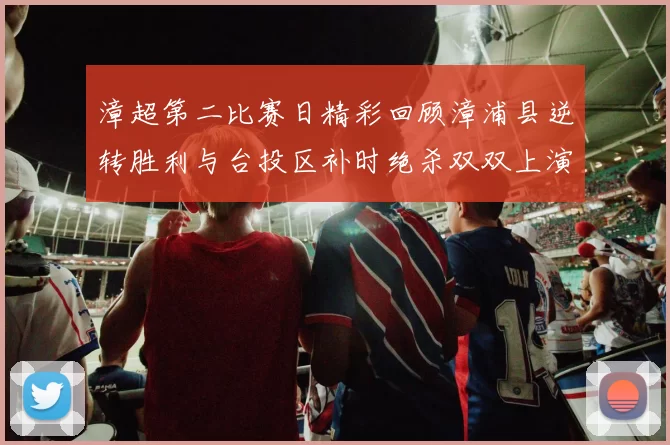 漳超第二比赛日精彩回顾漳浦县逆转胜利与台投区补时绝杀双双上演