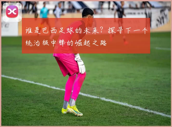 谁是巴西足球的未来?探寻下一个统治级中锋的崛起之路