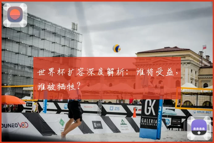 世界杯扩容深度解析:谁将受益,谁被牺牲?