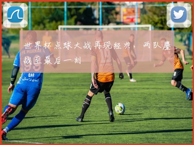 世界杯点球大战再现经典，两队鏖战至最后一刻