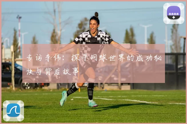 专访李伟:探寻网球世界的成功秘诀与背后故事