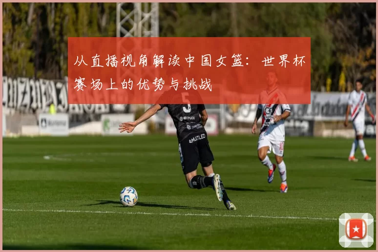 从直播视角解读中国女篮：世界杯赛场上的优势与挑战
