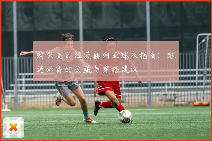 购买克瓦拉茨赫利亚球衣指南:球迷必备的收藏与穿搭建议