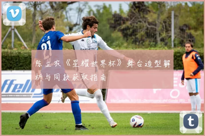 陈立农《星耀世界杯》舞台造型解析与同款获取指南