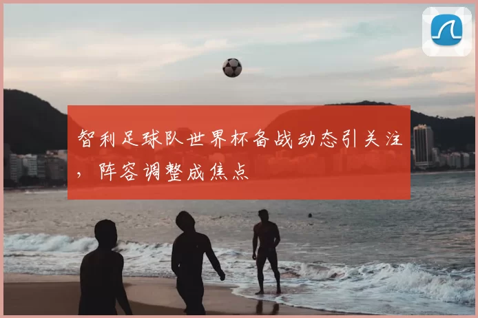 智利足球队世界杯备战动态引关注，阵容调整成焦点