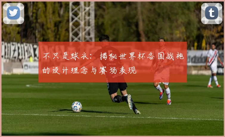 不只是球衣：揭秘世界杯各国战袍的设计理念与赛场表现