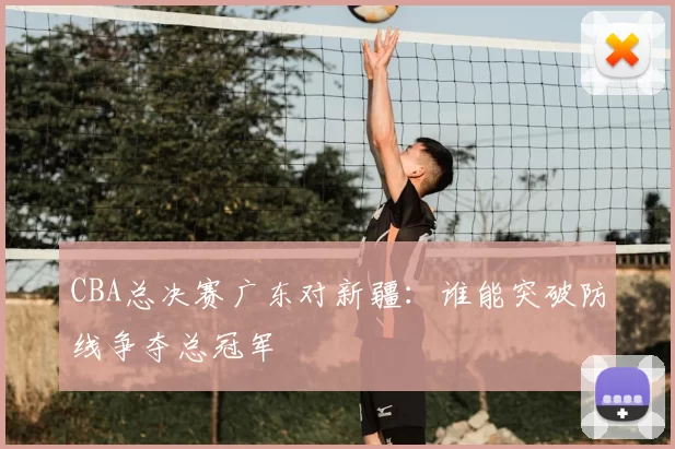 CBA总决赛广东对新疆：谁能突破防线争夺总冠军