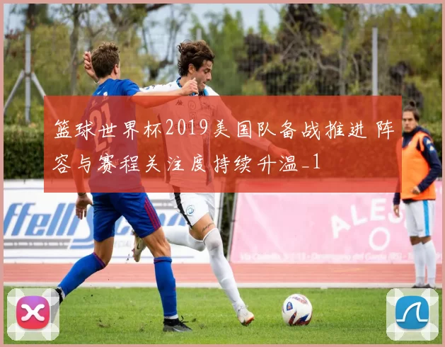 篮球世界杯2019美国队备战推进 阵容与赛程关注度持续升温_1