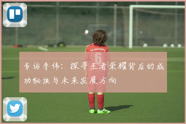专访李伟：探寻王者荣耀背后的成功秘诀与未来发展方向
