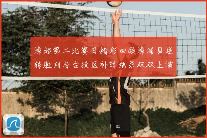 漳超第二比赛日精彩回顾漳浦县逆转胜利与台投区补时绝杀双双上演