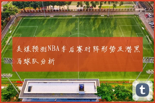 美媒预测NBA季后赛对阵形势及潜黑马球队分析