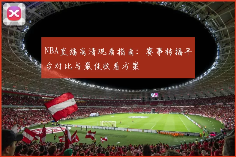 NBA直播高清观看指南:赛事转播平台对比与最佳收看方案