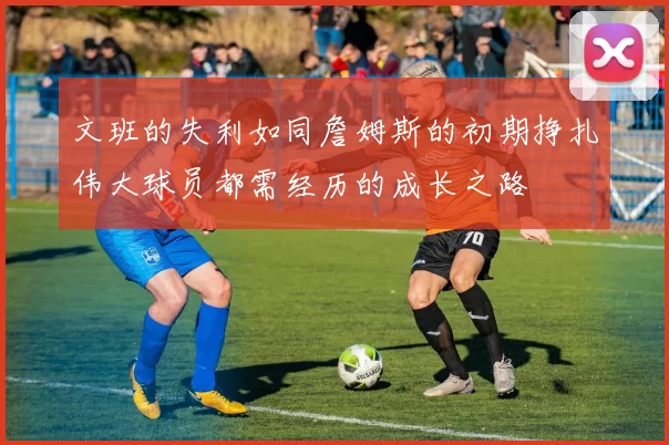 文班的失利如同詹姆斯的初期挣扎伟大球员都需经历的成长之路