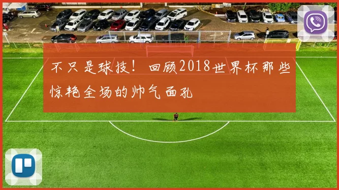 不只是球技!回顾2018世界杯那些惊艳全场的帅气面孔