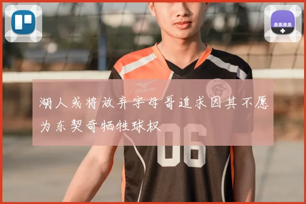 湖人或将放弃字母哥追求因其不愿为东契奇牺牲球权