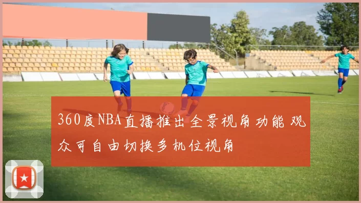 360度NBA直播推出全景视角功能 观众可自由切换多机位视角