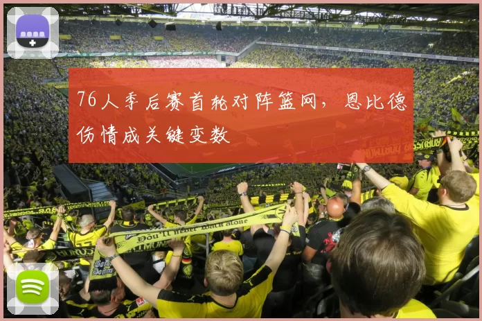 76人季后赛首轮对阵篮网，恩比德伤情成关键变数