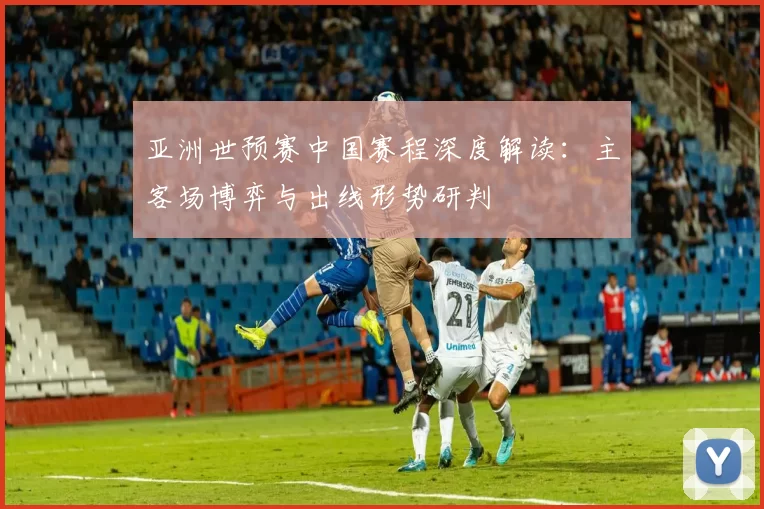 亚洲世预赛中国赛程深度解读:主客场博弈与出线形势研判