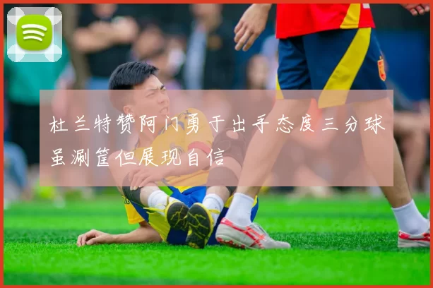 杜兰特赞阿门勇于出手态度三分球虽涮筐但展现自信