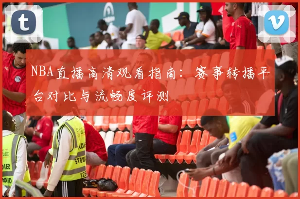 NBA直播高清观看指南：赛事转播平台对比与流畅度评测