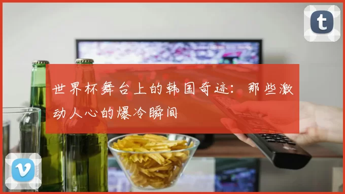 世界杯舞台上的韩国奇迹：那些激动人心的爆冷瞬间