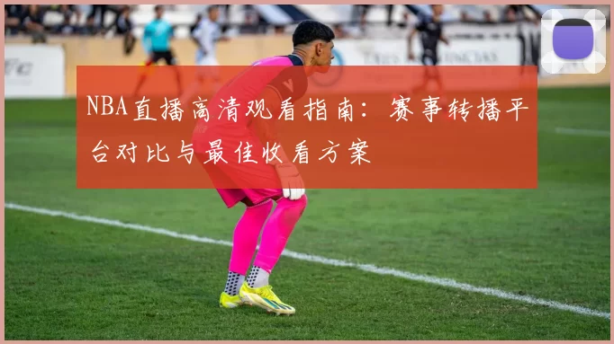 NBA直播高清观看指南：赛事转播平台对比与最佳收看方案