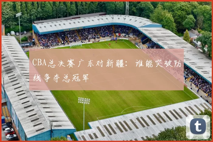 CBA总决赛广东对新疆：谁能突破防线争夺总冠军