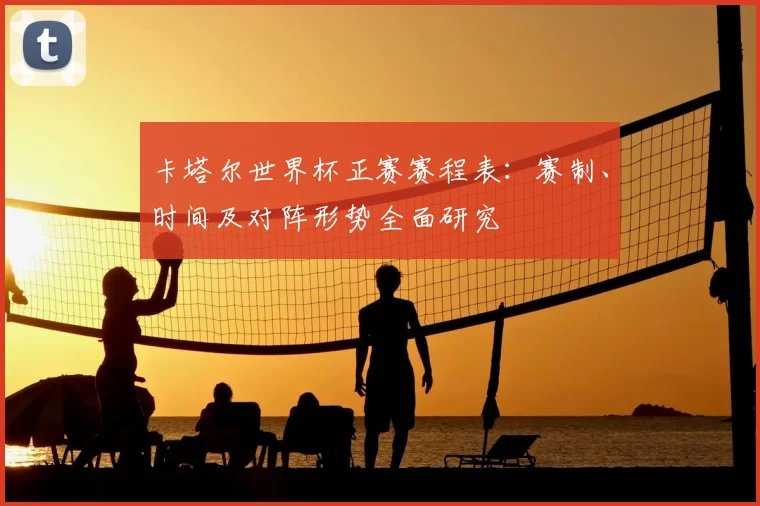 卡塔尔世界杯正赛赛程表:赛制、时间及对阵形势全面研究