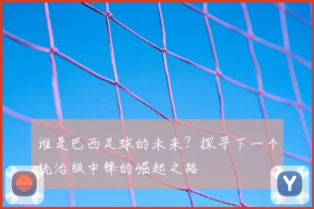 谁是巴西足球的未来?探寻下一个统治级中锋的崛起之路
