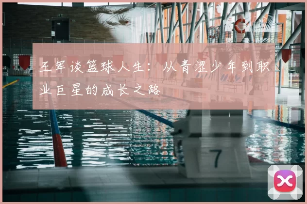 王军谈篮球人生:从青涩少年到职业巨星的成长之路