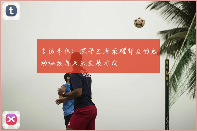 专访李伟:探寻王者荣耀背后的成功秘诀与未来发展方向