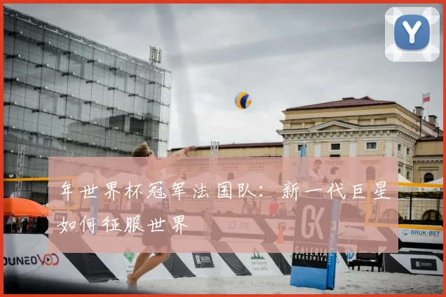 年世界杯冠军法国队：新一代巨星如何征服世界