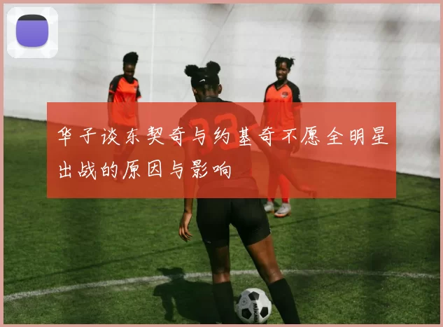 华子谈东契奇与约基奇不愿全明星出战的原因与影响