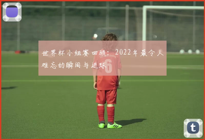 世界杯小组赛回顾：2022年最令人难忘的瞬间与进球