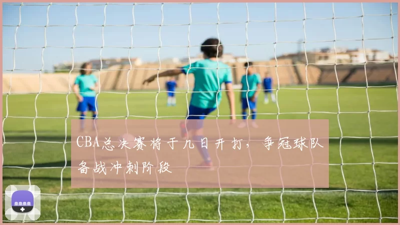 CBA总决赛将于几日开打，争冠球队备战冲刺阶段