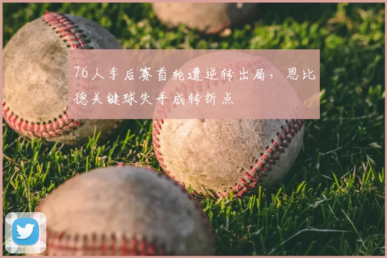 76人季后赛首轮遭逆转出局，恩比德关键球失手成转折点