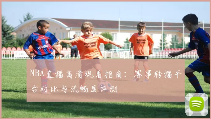 NBA直播高清观看指南：赛事转播平台对比与流畅度评测