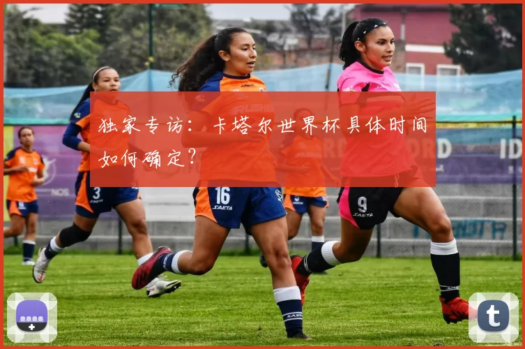 独家专访：卡塔尔世界杯具体时间如何确定？