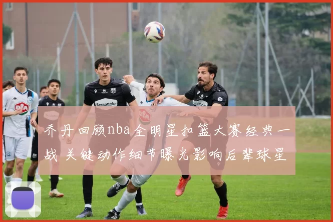 乔丹回顾nba全明星扣篮大赛经典一战 关键动作细节曝光影响后辈球星