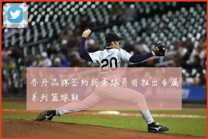 乔丹品牌签约新秀球员将推出专属系列篮球鞋