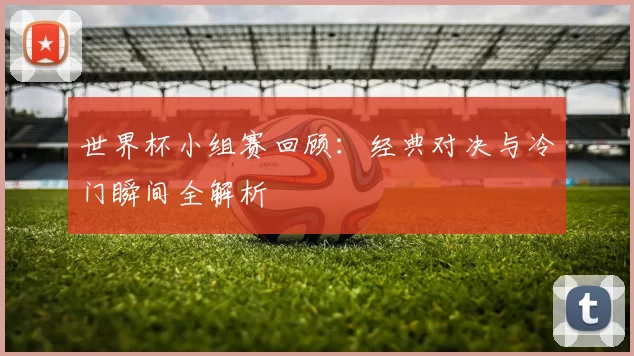 世界杯小组赛回顾:经典对决与冷门瞬间全解析