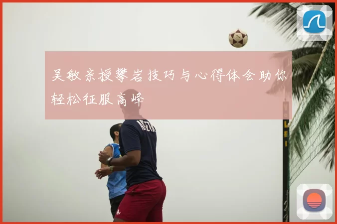 吴敏亲授攀岩技巧与心得体会助你轻松征服高峰