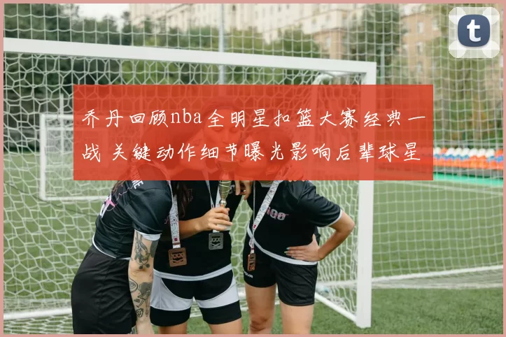 乔丹回顾nba全明星扣篮大赛经典一战 关键动作细节曝光影响后辈球星