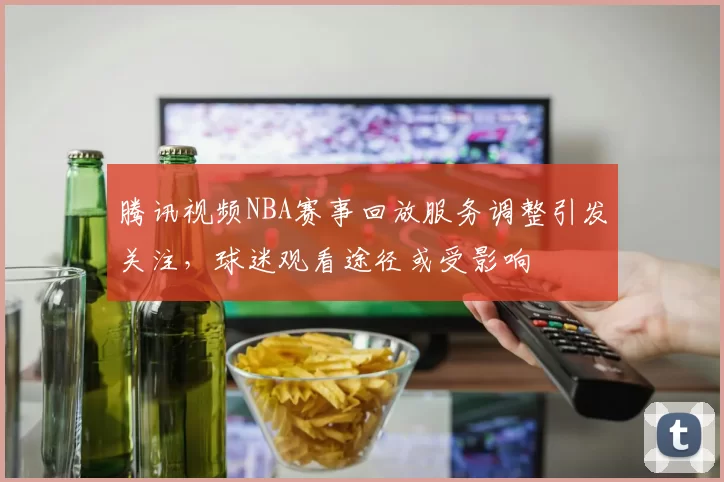 腾讯视频NBA赛事回放服务调整引发关注，球迷观看途径或受影响