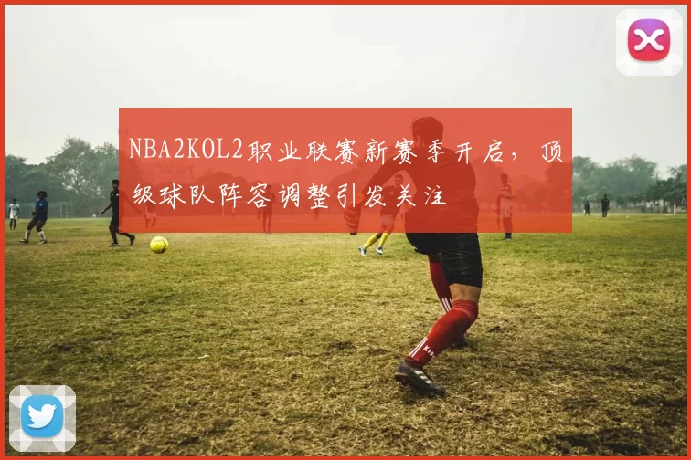 NBA2KOL2职业联赛新赛季开启，顶级球队阵容调整引发关注