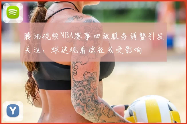 腾讯视频NBA赛事回放服务调整引发关注,球迷观看途径或受影响